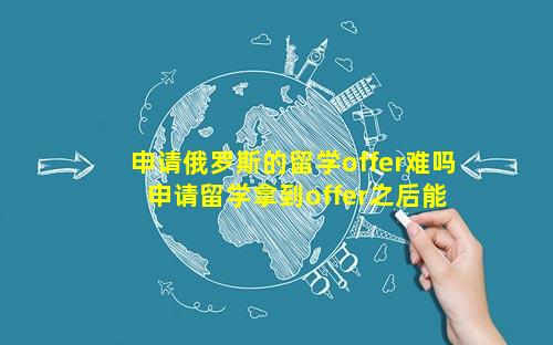 申请俄罗斯的留学offer难吗 申请留学拿到offer之后能不去吗